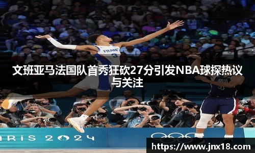 文班亚马法国队首秀狂砍27分引发NBA球探热议与关注
