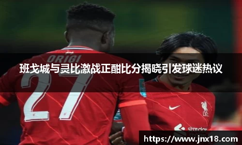 班戈城与灵比激战正酣比分揭晓引发球迷热议